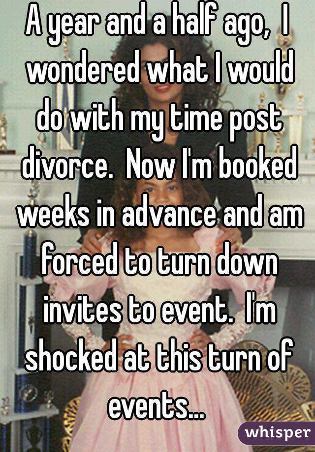 A year and a half ago,  I wondered what I would do with my time post divorce.  Now I'm booked weeks in advance and am forced to turn down invites to event.  I'm shocked at this turn of events... 