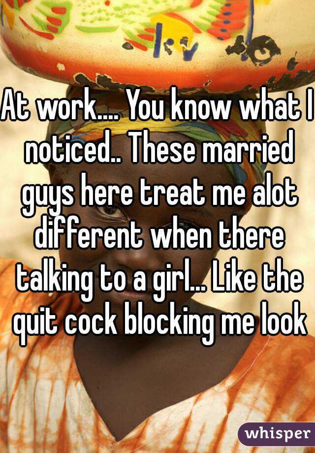 At work.... You know what I noticed.. These married guys here treat me alot different when there talking to a girl... Like the quit cock blocking me look