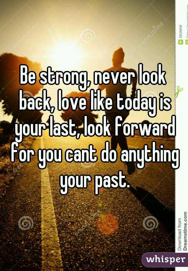 Be strong, never look back, love like today is your last, look forward for you cant do anything your past.