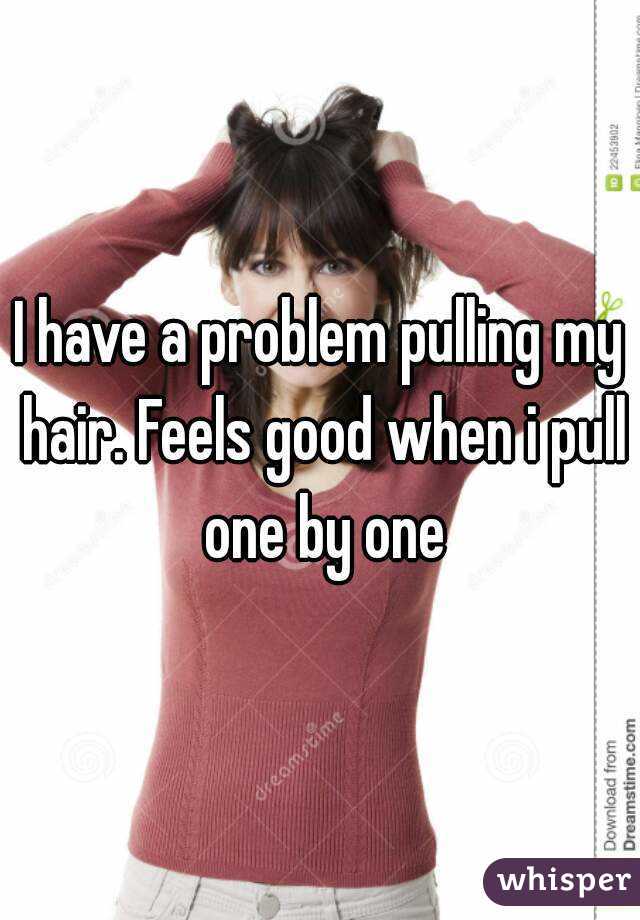 I have a problem pulling my hair. Feels good when i pull one by one