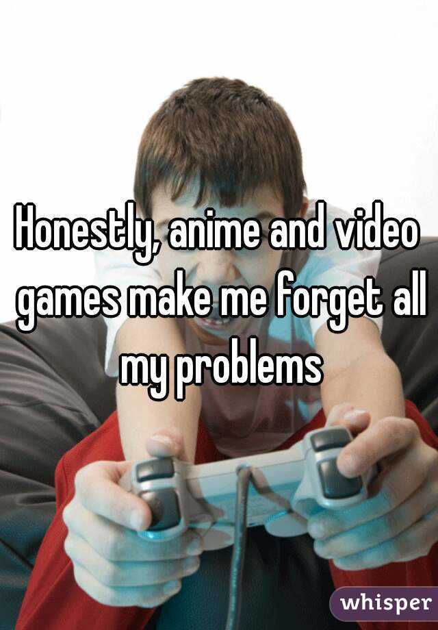 Honestly, anime and video games make me forget all my problems