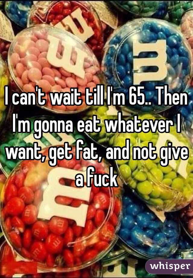I can't wait till I'm 65.. Then I'm gonna eat whatever I want, get fat, and not give a fuck