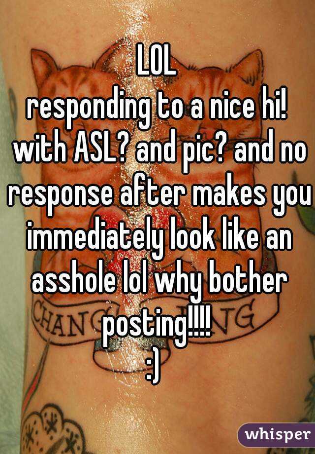 LOL
responding to a nice hi! with ASL? and pic? and no response after makes you immediately look like an asshole lol why bother posting!!!! 
:) 