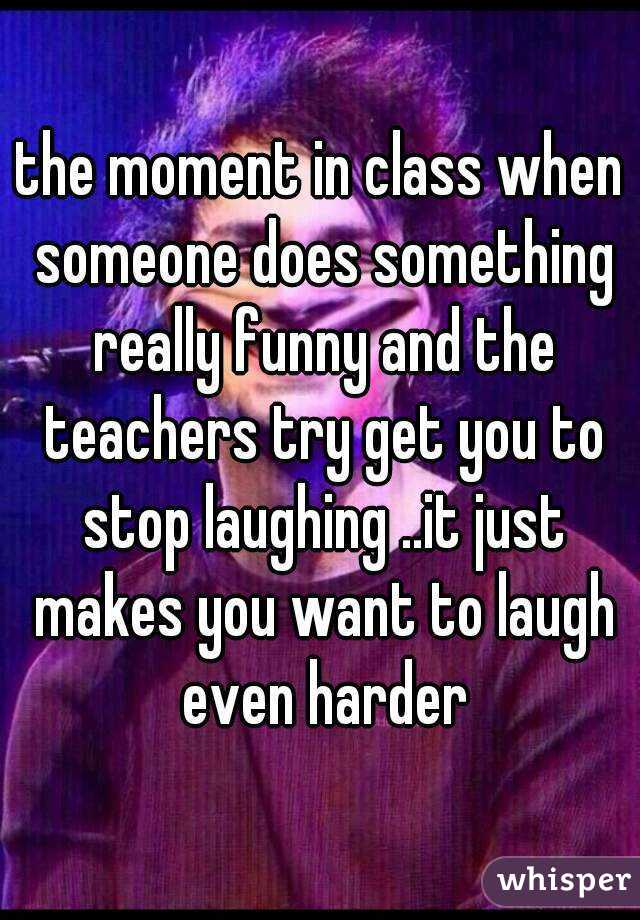 the moment in class when someone does something really funny and the teachers try get you to stop laughing ..it just makes you want to laugh even harder