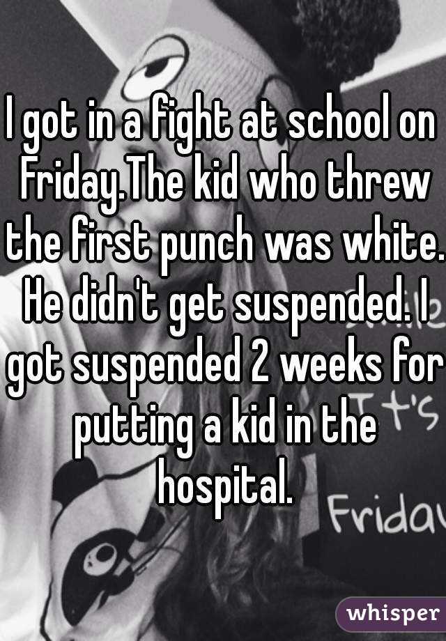 I got in a fight at school on Friday.The kid who threw the first punch was white. He didn't get suspended. I got suspended 2 weeks for putting a kid in the hospital.
