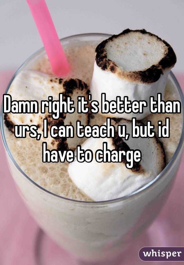 Damn right it's better than urs, I can teach u, but id have to charge 