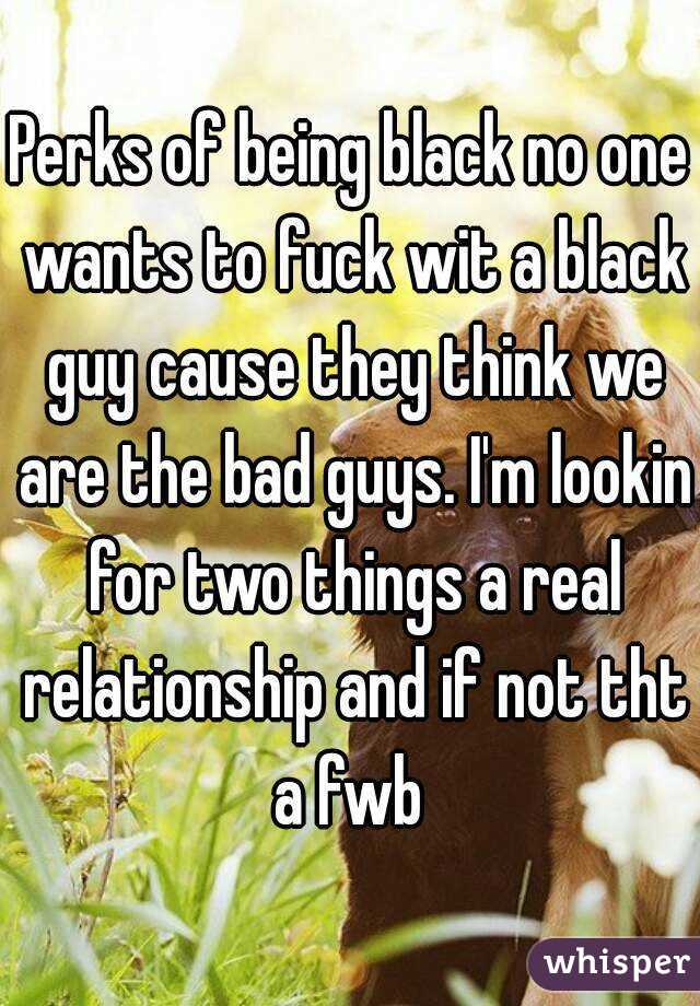 Perks of being black no one wants to fuck wit a black guy cause they think we are the bad guys. I'm lookin for two things a real relationship and if not tht a fwb 