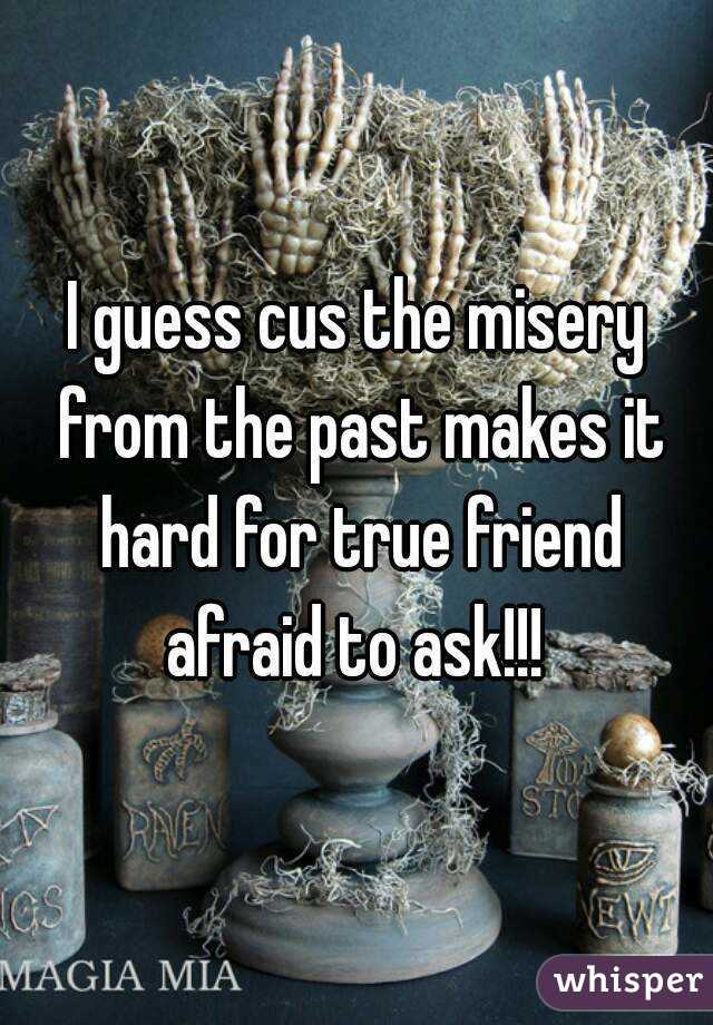 I guess cus the misery from the past makes it hard for true friend afraid to ask!!! 