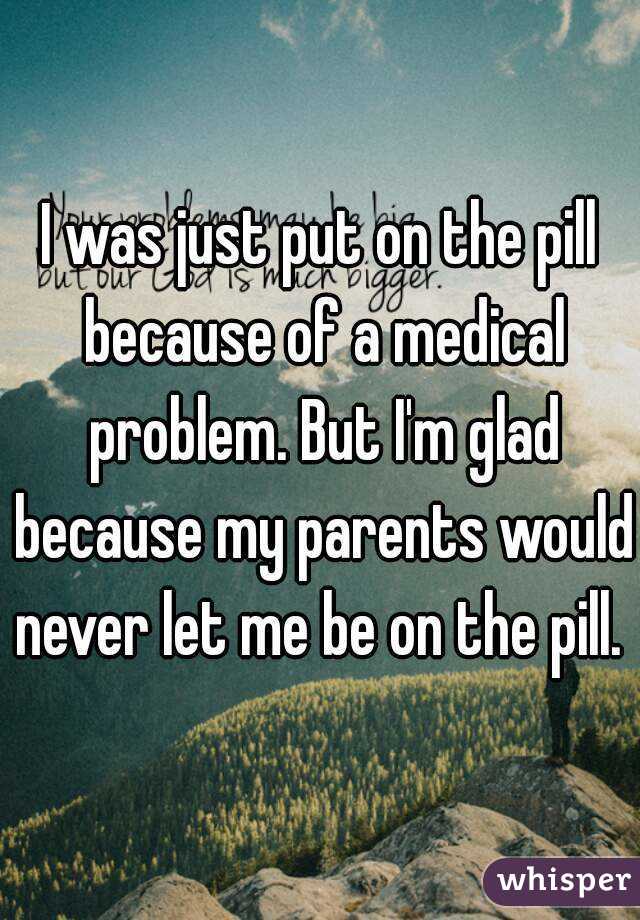 I was just put on the pill because of a medical problem. But I'm glad because my parents would never let me be on the pill. 