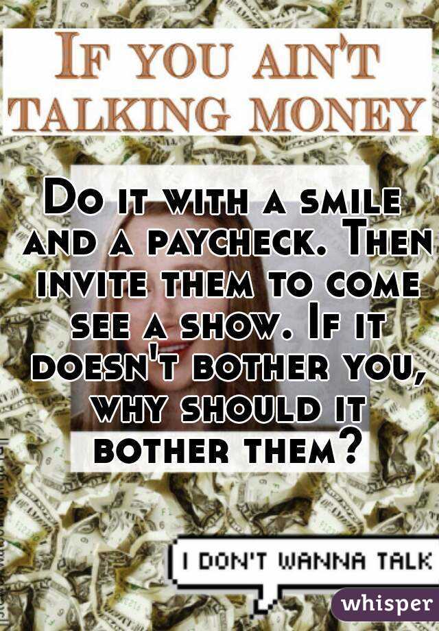 Do it with a smile and a paycheck. Then invite them to come see a show. If it doesn't bother you, why should it bother them?