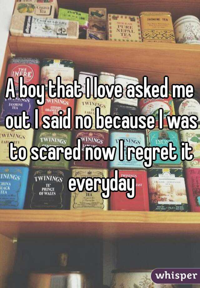 A boy that I love asked me out I said no because I was to scared now I regret it everyday