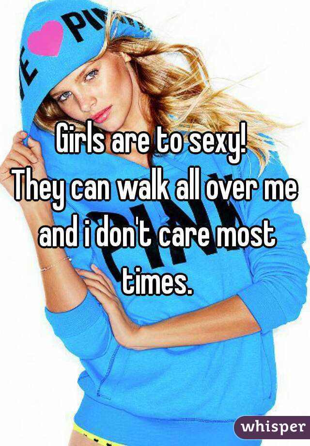Girls are to sexy! 
They can walk all over me and i don't care most times.