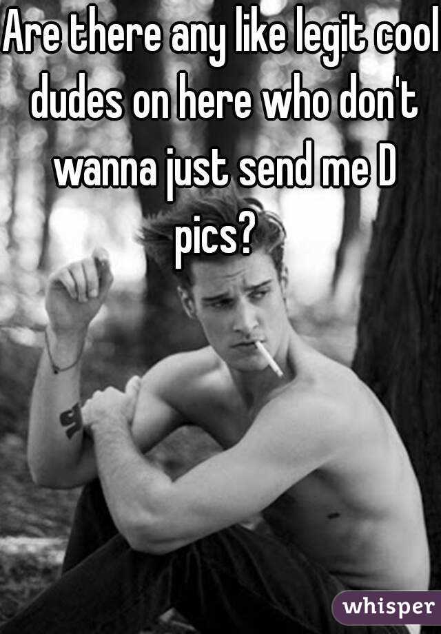 Are there any like legit cool dudes on here who don't wanna just send me D pics?  