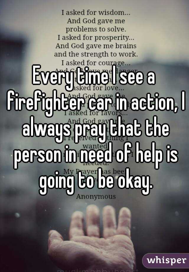 Every time I see a firefighter car in action, I always pray that the person in need of help is going to be okay.