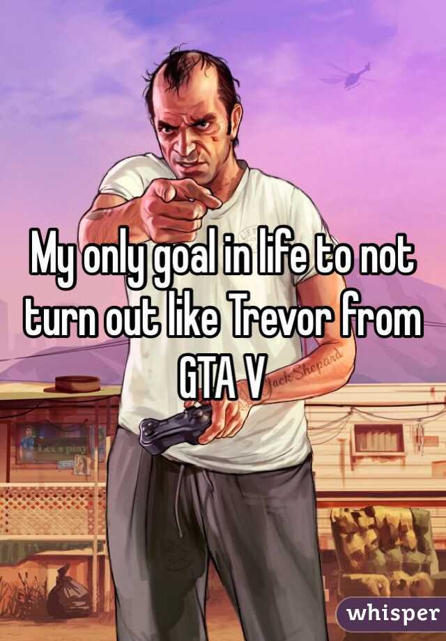 My only goal in life to not turn out like Trevor from GTA V