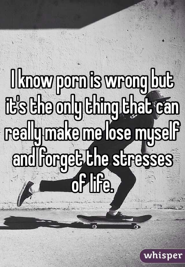 I know porn is wrong but it's the only thing that can really make me lose myself and forget the stresses of life. 