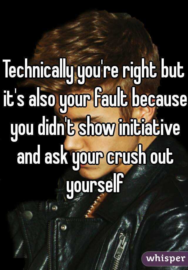 Technically you're right but it's also your fault because you didn't show initiative and ask your crush out yourself