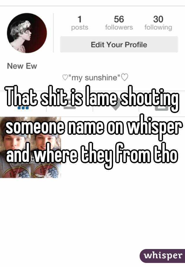 That shit is lame shouting someone name on whisper and where they from tho 