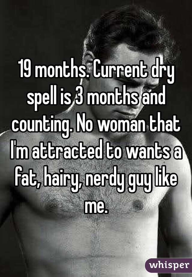 19 months. Current dry spell is 3 months and counting. No woman that I'm attracted to wants a fat, hairy, nerdy guy like me.