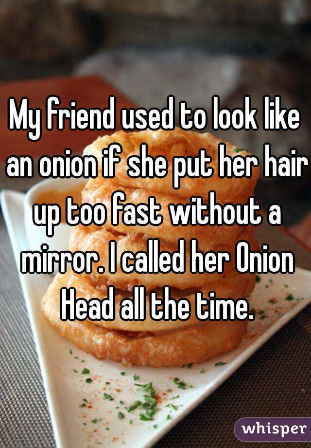 My friend used to look like an onion if she put her hair up too fast without a mirror. I called her Onion Head all the time.