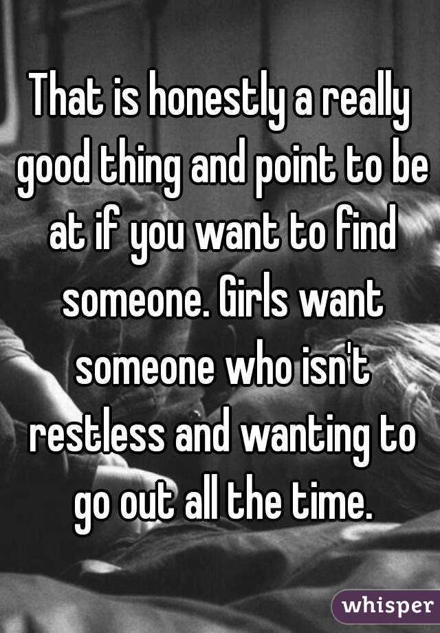 That is honestly a really good thing and point to be at if you want to find someone. Girls want someone who isn't restless and wanting to go out all the time.