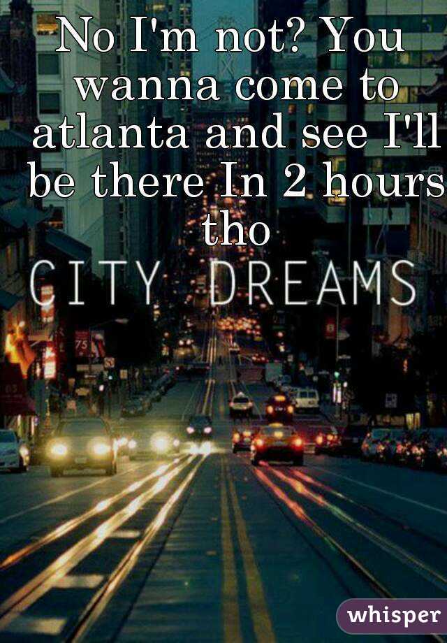 No I'm not? You wanna come to atlanta and see I'll be there In 2 hours tho