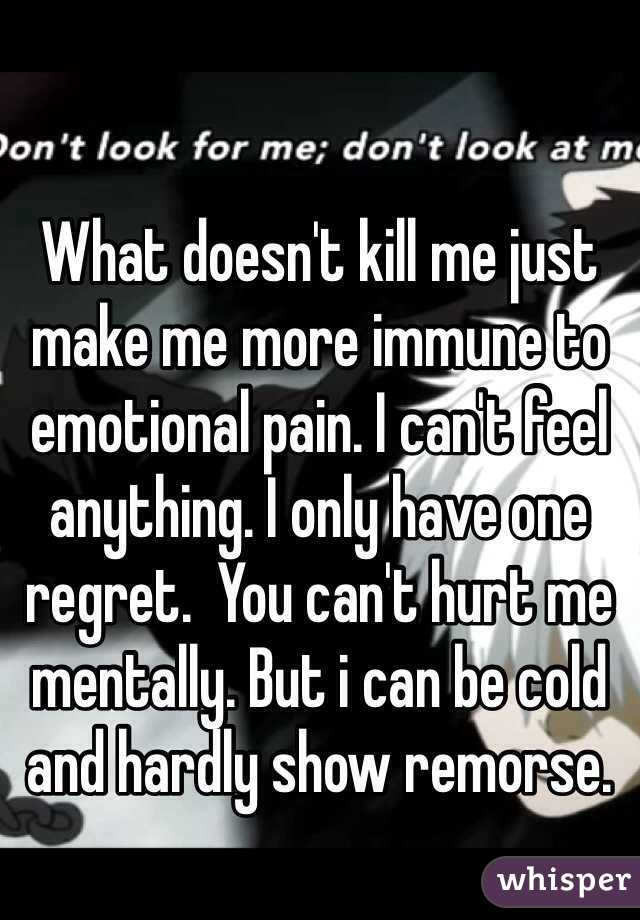 What doesn't kill me just make me more immune to emotional pain. I can't feel anything. I only have one regret.  You can't hurt me mentally. But i can be cold and hardly show remorse. 