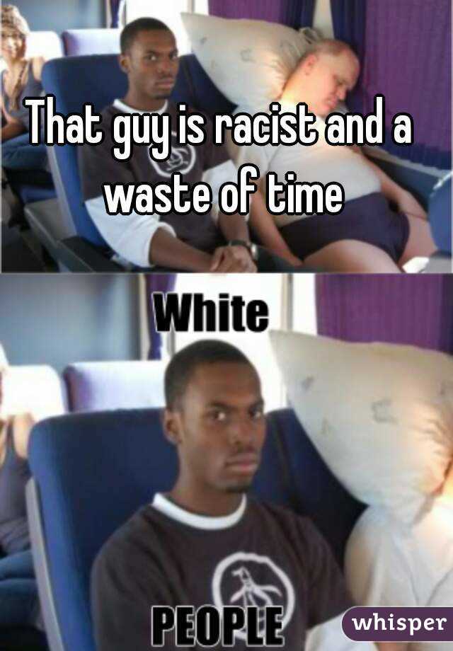 That guy is racist and a waste of time