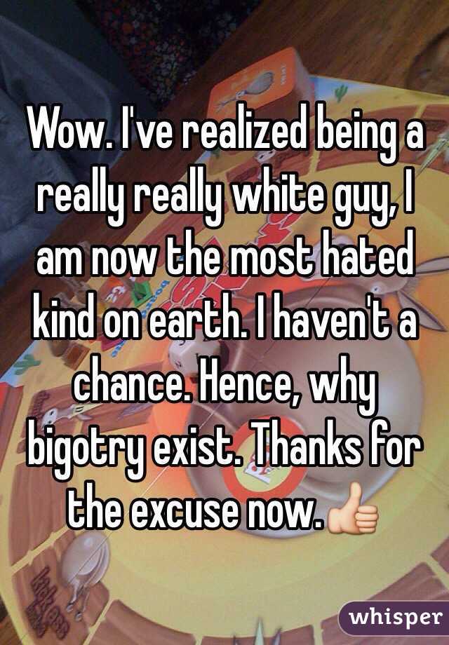 Wow. I've realized being a really really white guy, I am now the most hated kind on earth. I haven't a chance. Hence, why bigotry exist. Thanks for the excuse now.👍