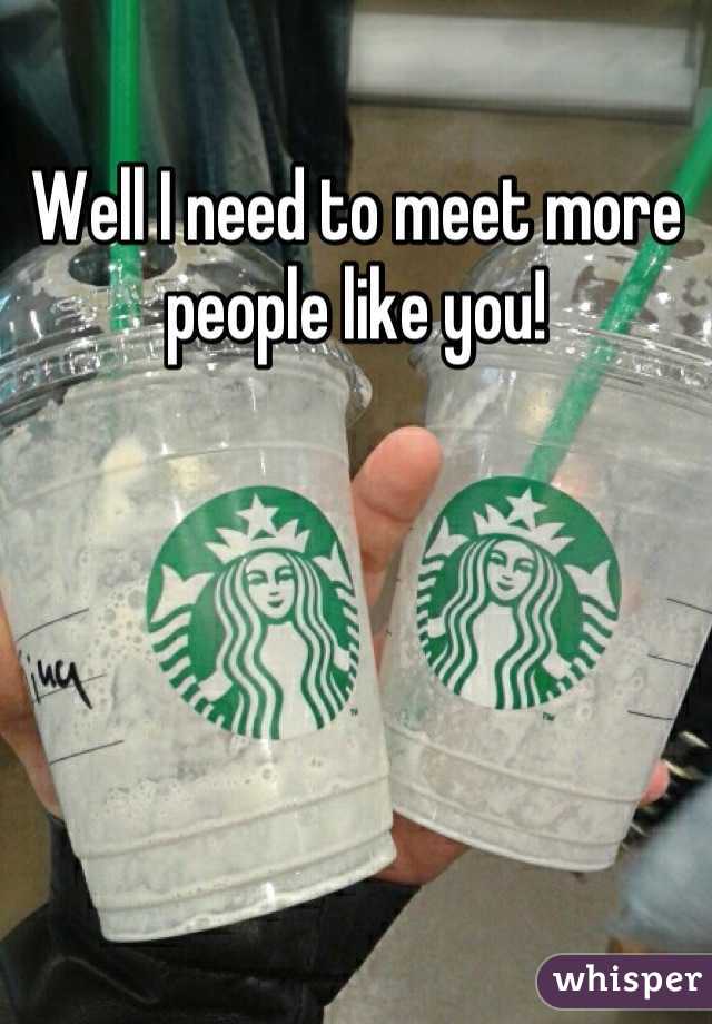 Well I need to meet more people like you!
