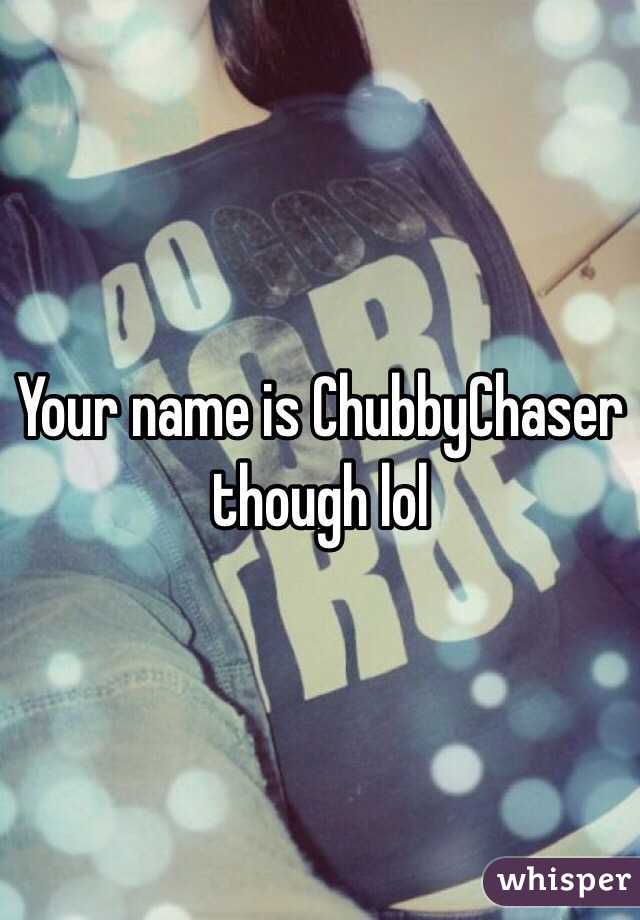 Your name is ChubbyChaser though lol