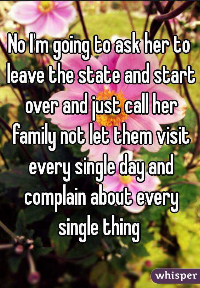 No I'm going to ask her to leave the state and start over and just call her family not let them visit every single day and complain about every single thing 