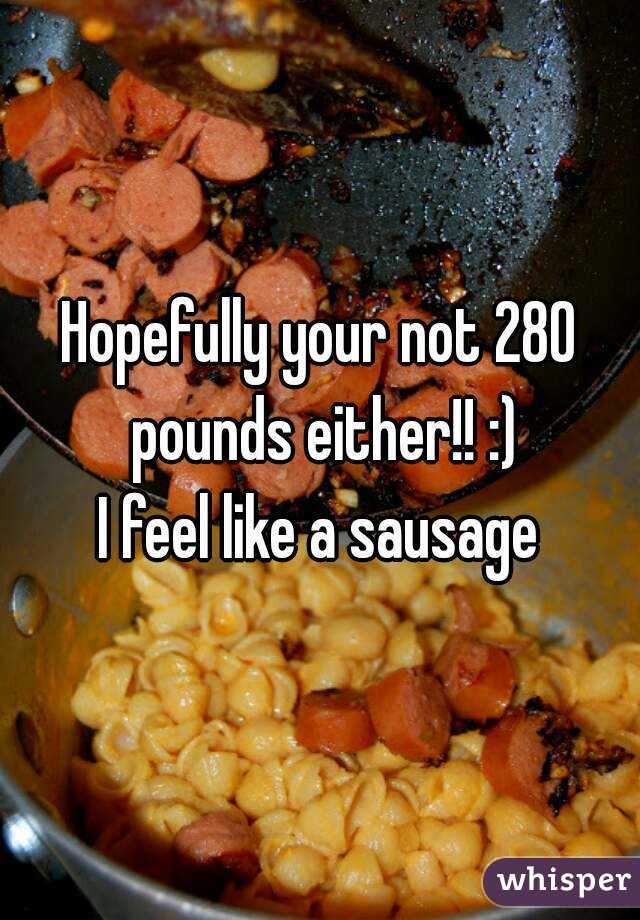 Hopefully your not 280 pounds either!! :)
I feel like a sausage