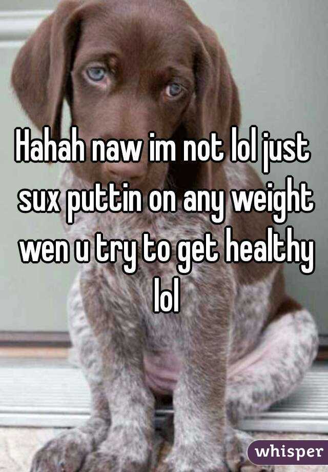 Hahah naw im not lol just sux puttin on any weight wen u try to get healthy lol
