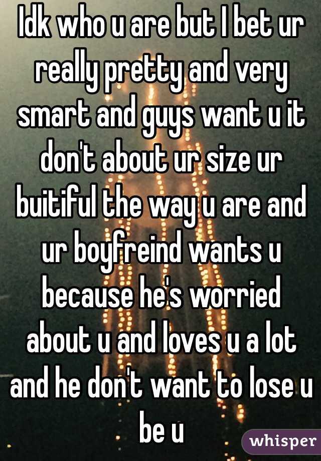 Idk who u are but I bet ur really pretty and very smart and guys want u it don't about ur size ur buitiful the way u are and ur boyfreind wants u  because he's worried about u and loves u a lot and he don't want to lose u be u