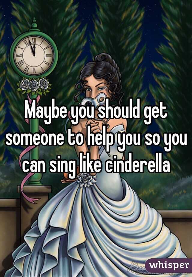 Maybe you should get someone to help you so you can sing like cinderella