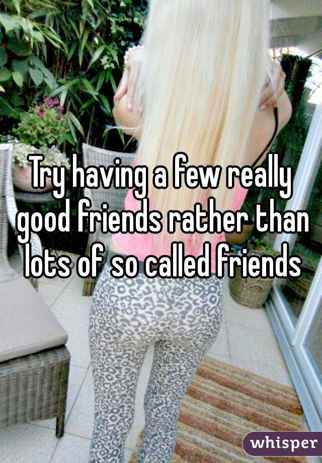 Try having a few really good friends rather than lots of so called friends
