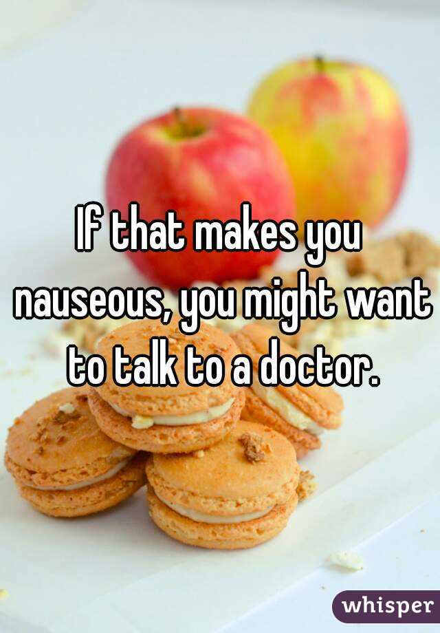 If that makes you nauseous, you might want to talk to a doctor.