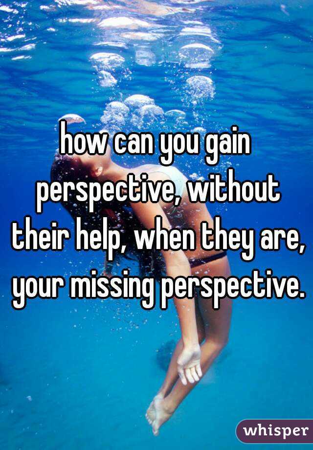 how can you gain perspective, without their help, when they are, your missing perspective.