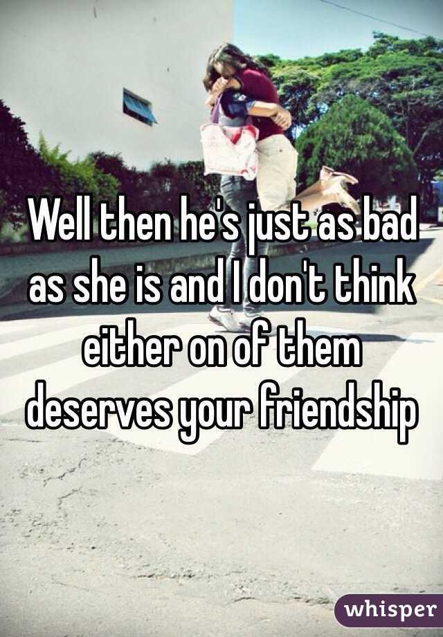 Well then he's just as bad as she is and I don't think either on of them deserves your friendship