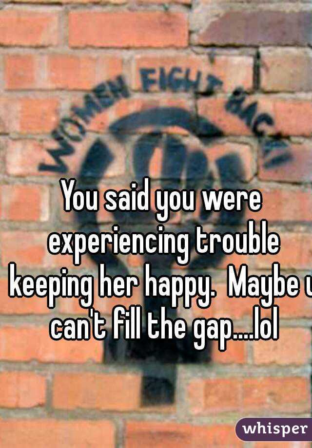 You said you were experiencing trouble keeping her happy.  Maybe u can't fill the gap....lol