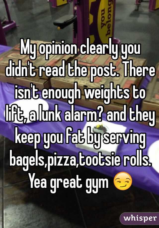 My opinion clearly you didn't read the post. There isn't enough weights to lift, a lunk alarm? and they keep you fat by serving bagels,pizza,tootsie rolls. Yea great gym 😏