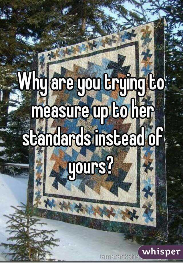 Why are you trying to measure up to her standards instead of yours? 