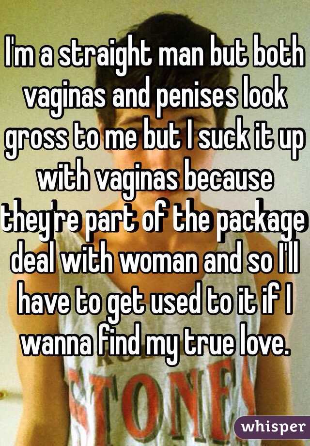 I'm a straight man but both vaginas and penises look gross to me but I suck it up with vaginas because they're part of the package deal with woman and so I'll have to get used to it if I wanna find my true love.