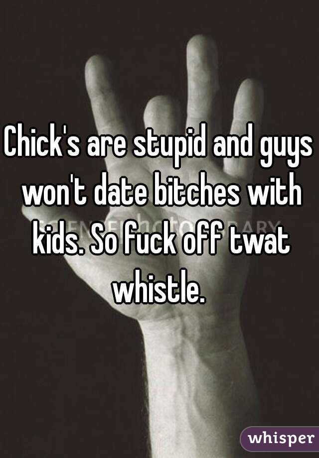 Chick's are stupid and guys won't date bitches with kids. So fuck off twat whistle. 