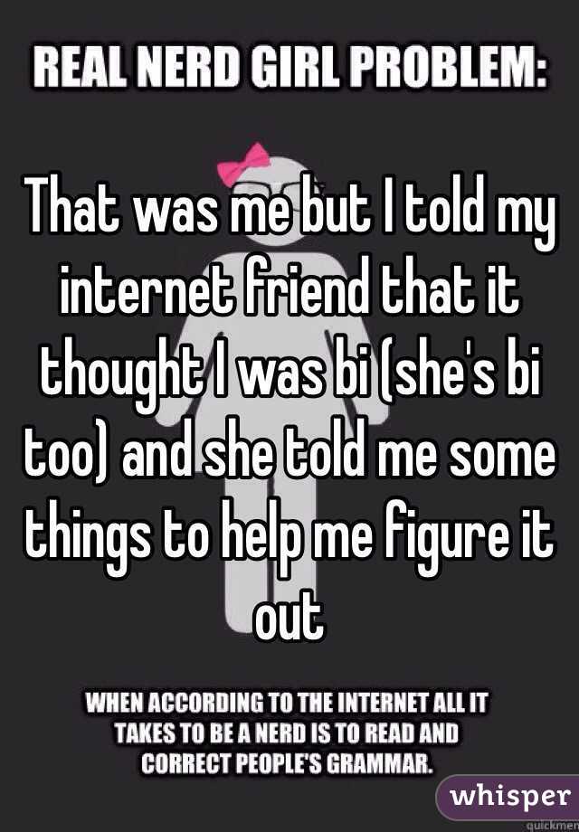 That was me but I told my internet friend that it thought I was bi (she's bi too) and she told me some things to help me figure it out
