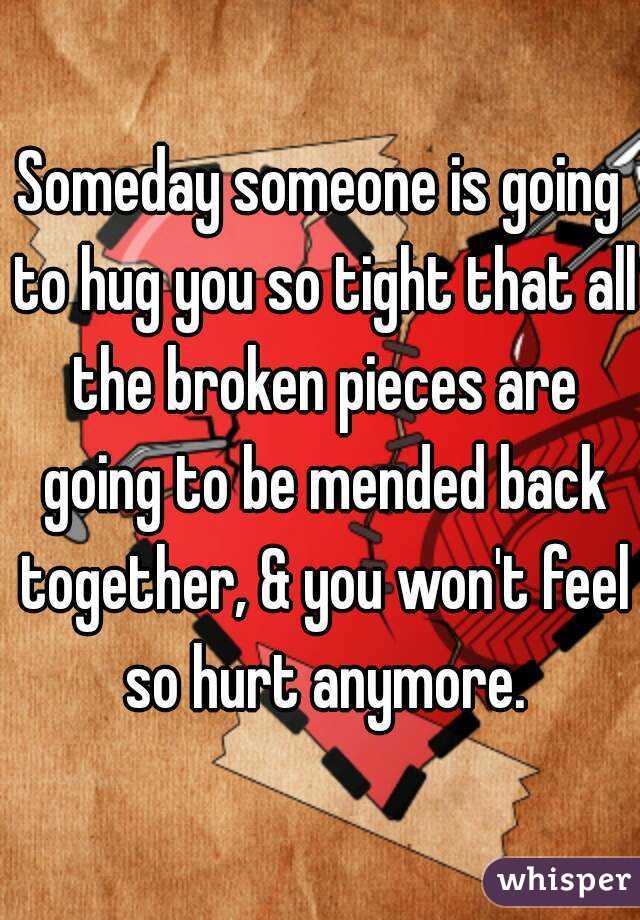 Someday someone is going to hug you so tight that all the broken pieces are going to be mended back together, & you won't feel so hurt anymore.