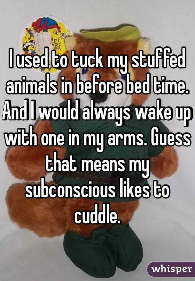 I used to tuck my stuffed animals in before bed time. And I would always wake up with one in my arms. Guess that means my subconscious likes to cuddle. 