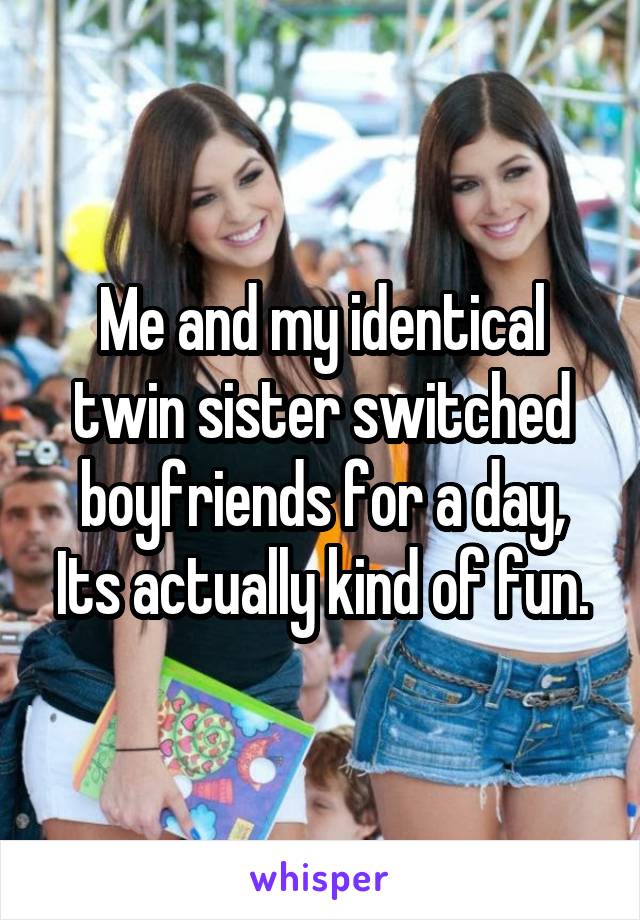 Me and my identical twin sister switched boyfriends for a day, Its actually kind of fun.