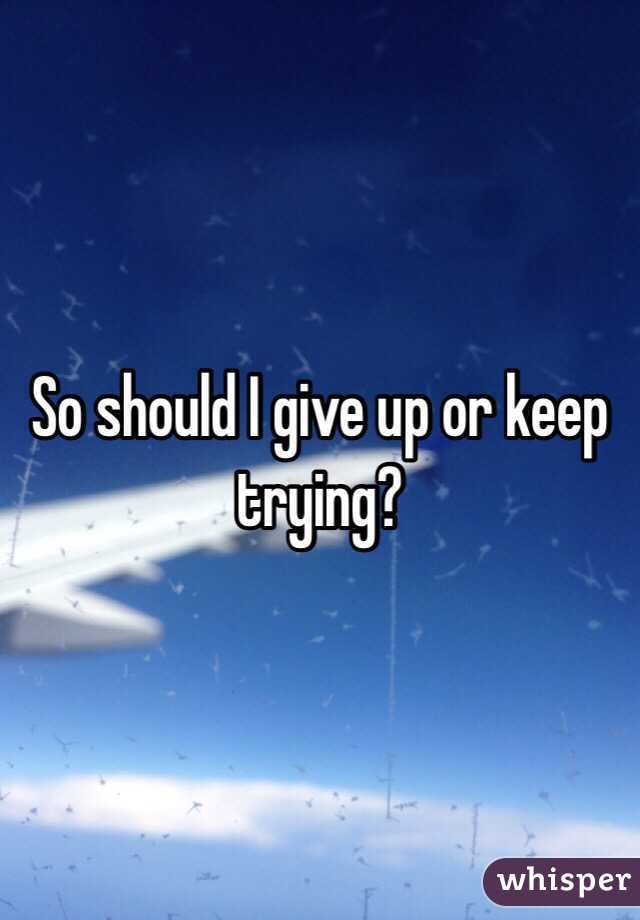 So should I give up or keep trying?